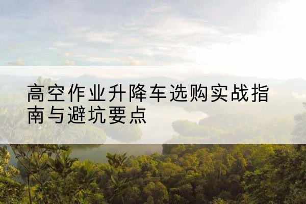 河曲升降车怎么选-高空作业升降车选购实战指南与避坑要点