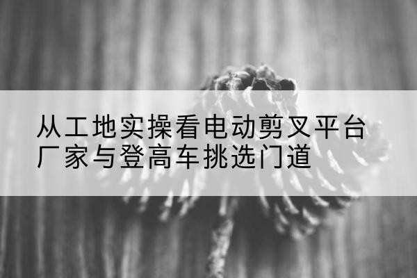 河曲电动剪叉升降平台厂家-从工地实操看电动剪叉平台厂家与登高车挑选门道
