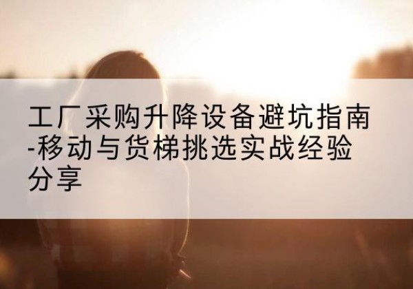 河曲移动式升降机怎么选-工厂采购升降设备避坑指南-移动与货梯挑选实战经验分享