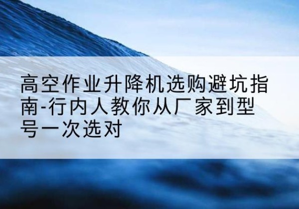 河曲升降平台厂家-高空作业升降机选购避坑指南-行内人教你从厂家到型号一次选对