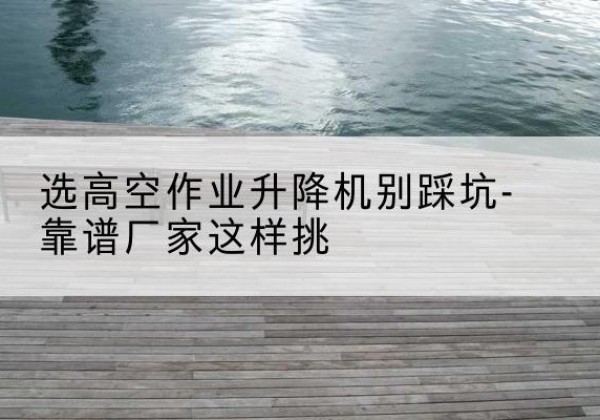 河曲剪叉式升降机厂家-选高空作业升降机别踩坑-靠谱厂家这样挑