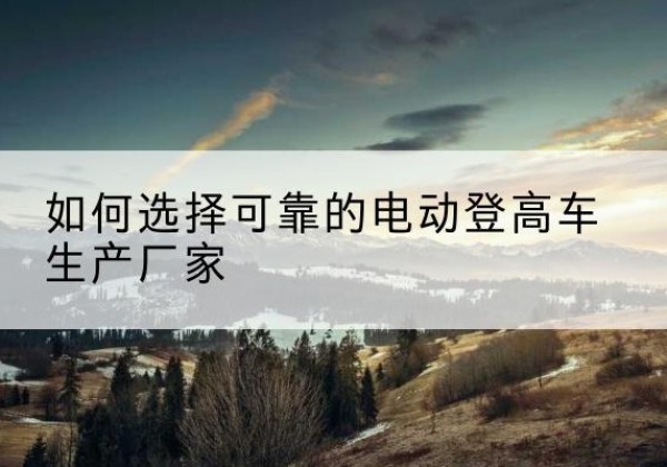 河曲电动登高车厂家-如何选择可靠的电动登高车生产厂家