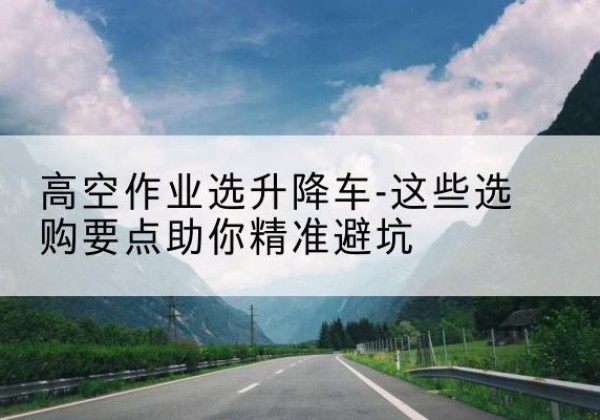 河曲升降车厂家-高空作业选升降车-这些选购要点助你*避坑