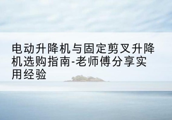 河曲电动升降机怎么选-电动升降机与固定剪叉升降机选购指南-老师傅分享实用经验