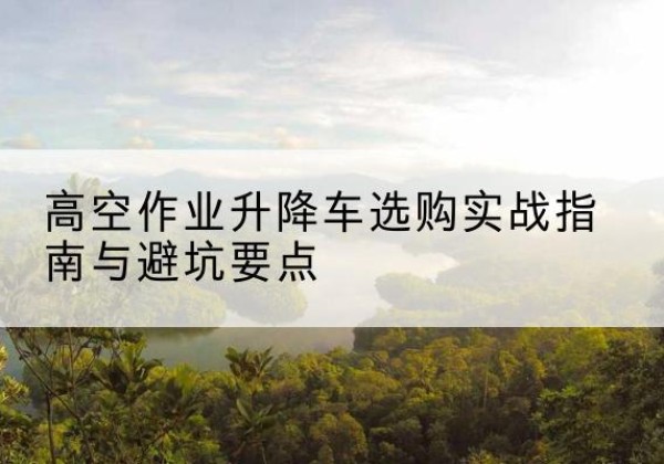 河曲升降车怎么选-高空作业升降车选购实战指南与避坑要点