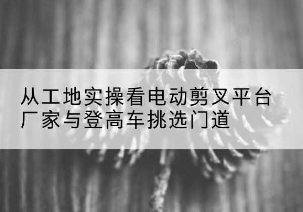 河曲电动剪叉升降平台厂家-从工地实操看电动剪叉平台厂家与登高车挑选门道